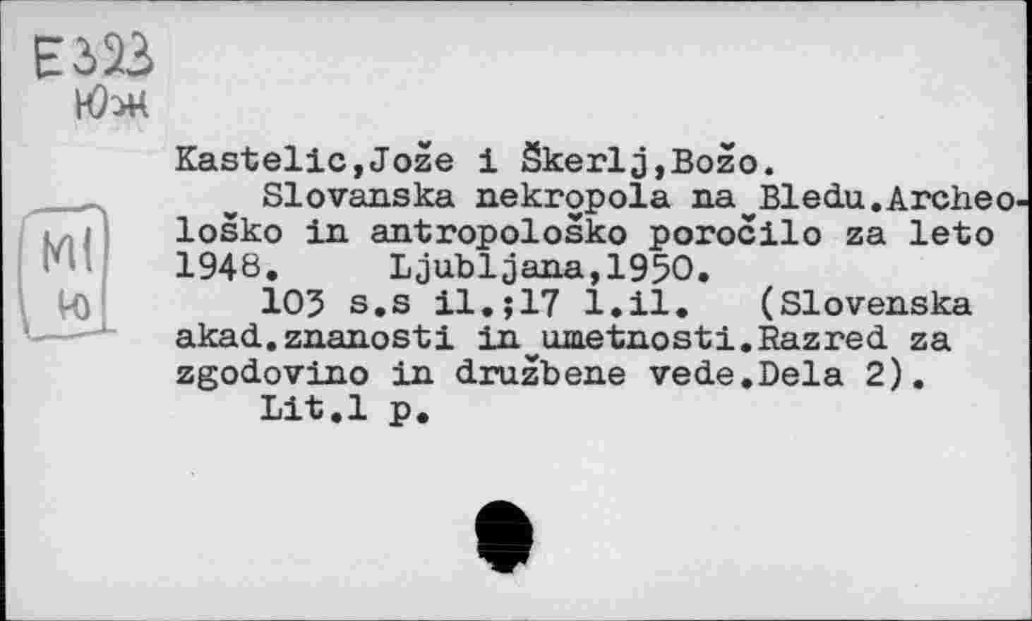 ﻿Е323
М(
VO
Kastelle,Joze 1 Skerlj,Bozo.
Slovanska nekropola na Bledu.Archeo losko in antropolosko porocilo za leto 1946. Ljubljana,1950.
103 s.s 11.;17 1.11. (Slovenska akad.znanosti in^umetnosti.Razred za zgodovino in druzbene vede.Dela 2).
Lit.l p.